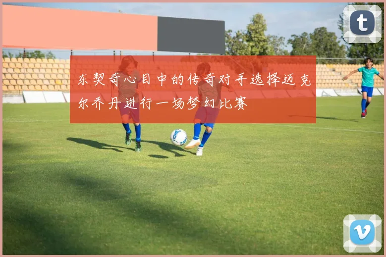 东契奇心目中的传奇对手选择迈克尔乔丹进行一场梦幻比赛