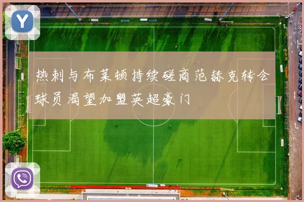 热刺与布莱顿持续磋商范赫克转会球员渴望加盟英超豪门