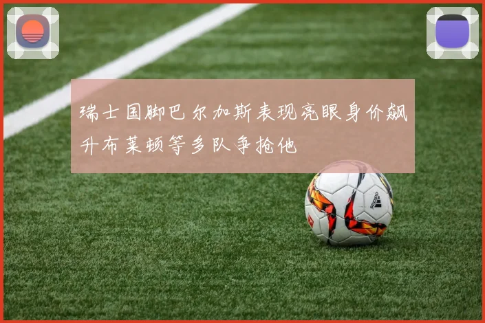 瑞士国脚巴尔加斯表现亮眼身价飙升布莱顿等多队争抢他