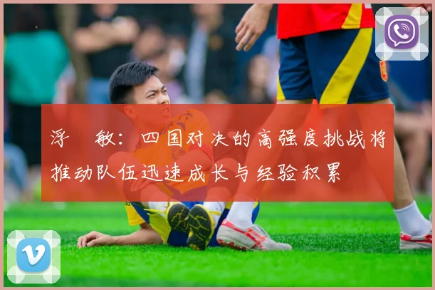 浮嶋敏：四国对决的高强度挑战将推动队伍迅速成长与经验积累