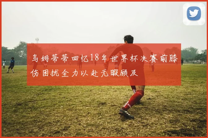 乌姆蒂蒂回忆18年世界杯决赛前膝伤困扰全力以赴无暇顾及