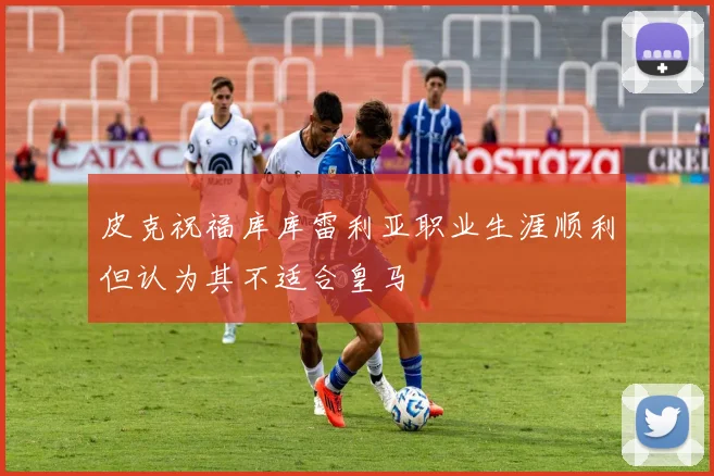 皮克祝福库库雷利亚职业生涯顺利但认为其不适合皇马